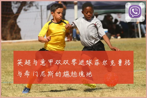 英超与意甲双双零进球菲尔克鲁格与希门尼斯的尴尬境地