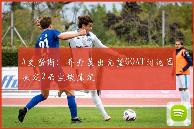 A史密斯：乔丹复出无望GOAT讨论因决定2而尘埃落定