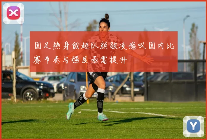 国足热身俄超队颜骏凌感叹国内比赛节奏与强度亟需提升