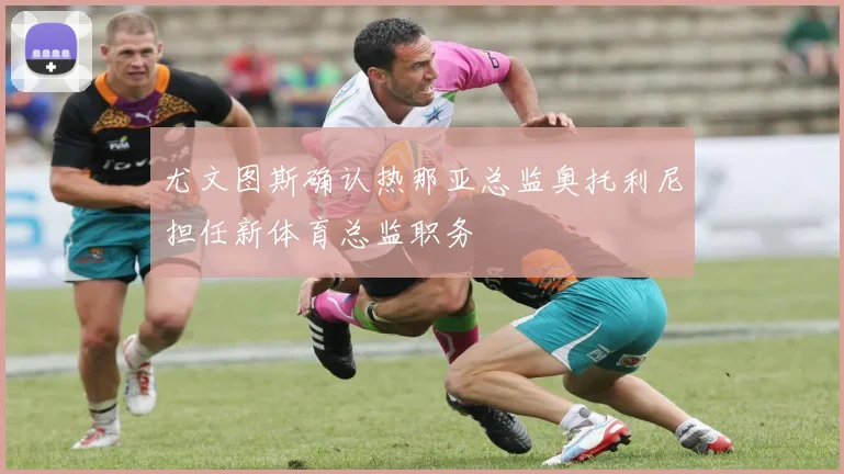尤文图斯确认热那亚总监奥托利尼担任新体育总监职务