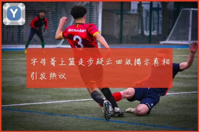 字母哥上篮走步疑云回放揭示真相引发热议