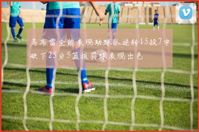 乌布雷全能表现助球队逆转15投7中砍下25分5篮板罚球表现出色