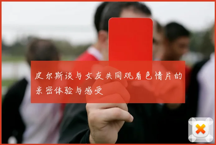 皮尔斯谈与女友共同观看色情片的亲密体验与感受