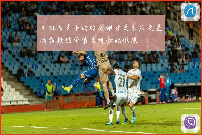 文班与卢卡的对决谁才是未来之星特雷杨的价值为何如此低廉