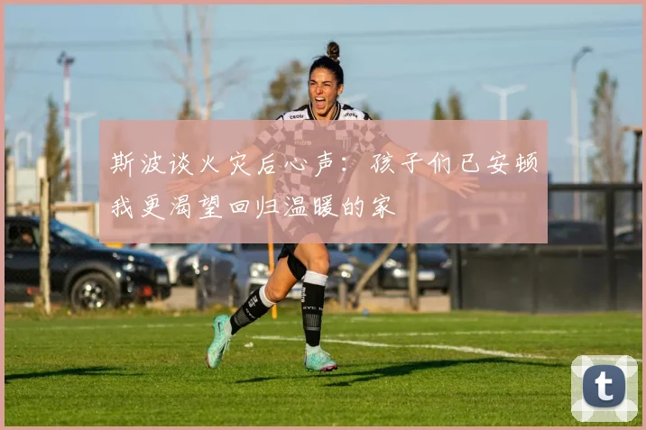 斯波谈火灾后心声：孩子们已安顿我更渴望回归温暖的家