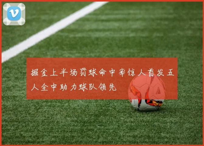掘金上半场罚球命中率惊人首发五人全中助力球队领先