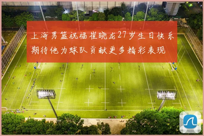 上海男篮祝福崔晓龙27岁生日快乐期待他为球队贡献更多精彩表现