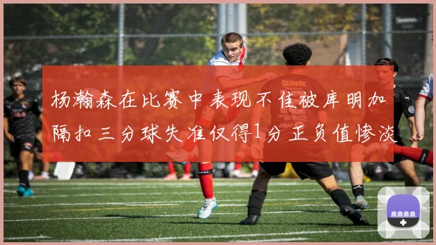 杨瀚森在比赛中表现不佳被库明加隔扣三分球失准仅得1分正负值惨淡11