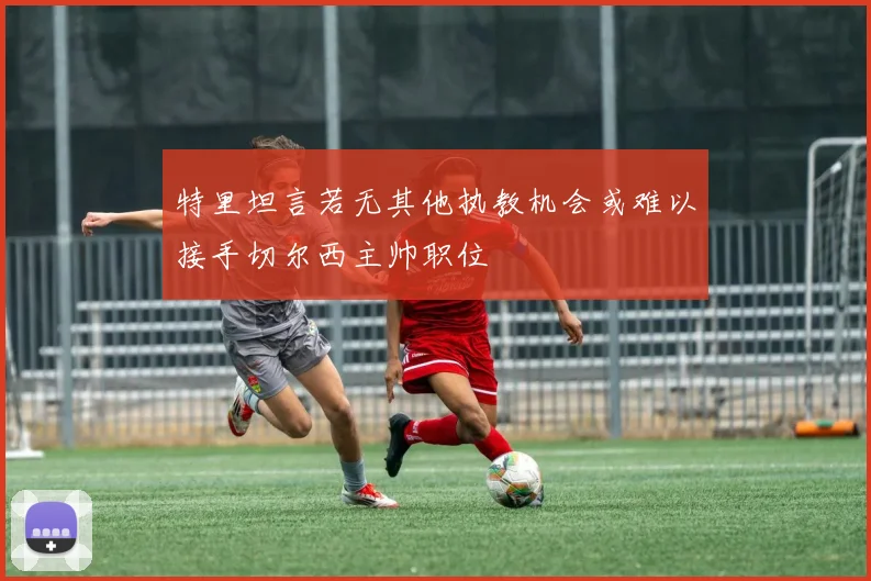 特里坦言若无其他执教机会或难以接手切尔西主帅职位