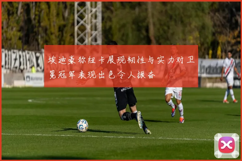 埃迪豪称纽卡展现韧性与实力对卫冕冠军表现出色令人振奋