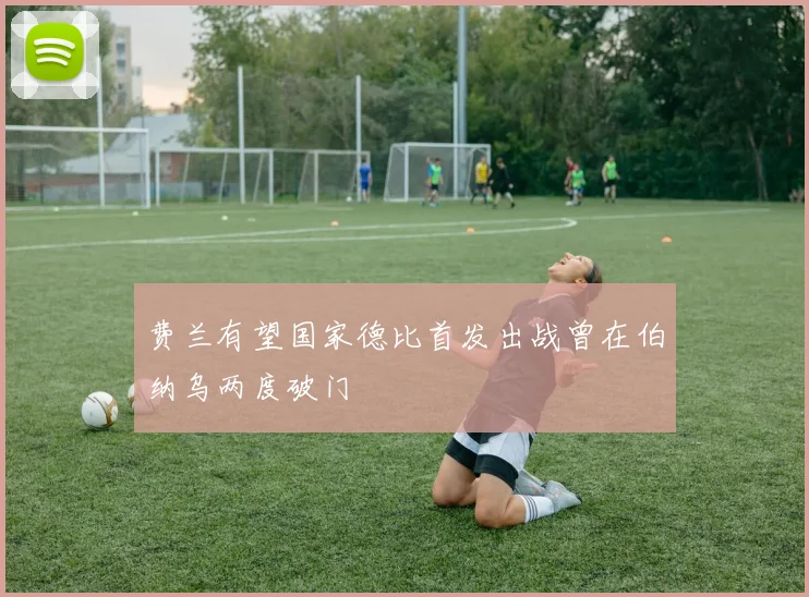 费兰有望国家德比首发出战曾在伯纳乌两度破门