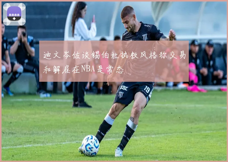 迪文岑佐谈锡伯杜执教风格称交易和解雇在NBA是常态