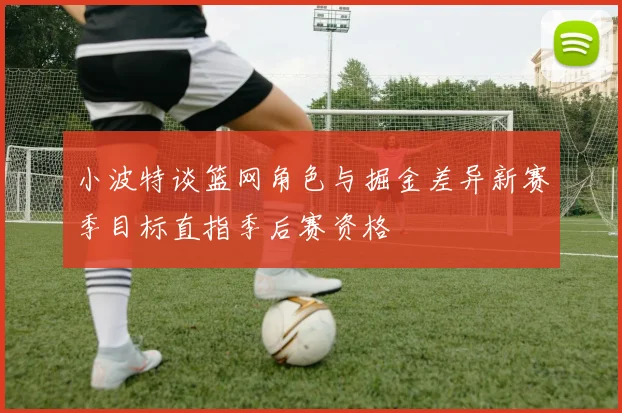 小波特谈篮网角色与掘金差异新赛季目标直指季后赛资格