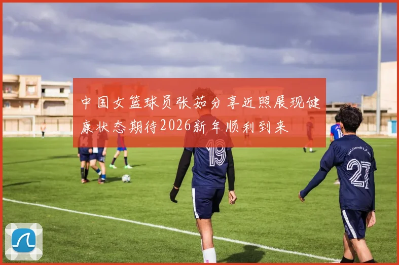 中国女篮球员张茹分享近照展现健康状态期待2026新年顺利到来