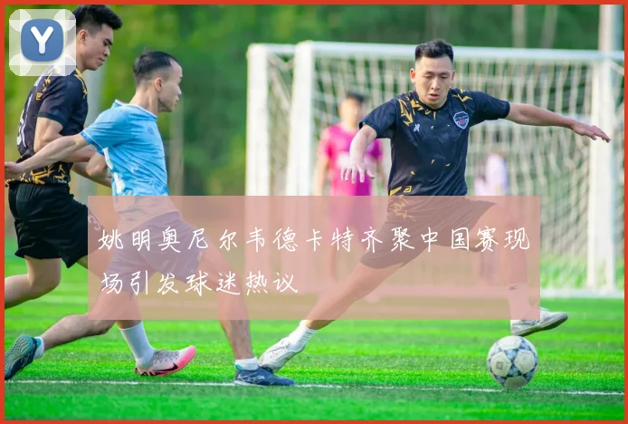 姚明奥尼尔韦德卡特齐聚中国赛现场引发球迷热议