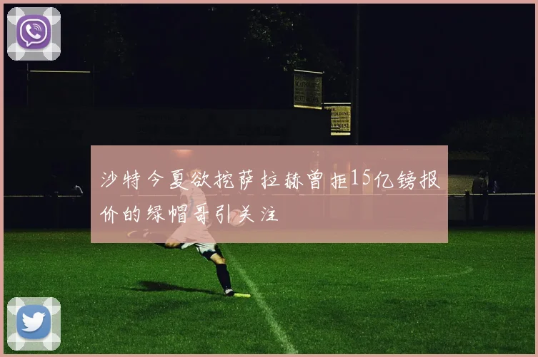 沙特今夏欲挖萨拉赫曾拒15亿镑报价的绿帽哥引关注