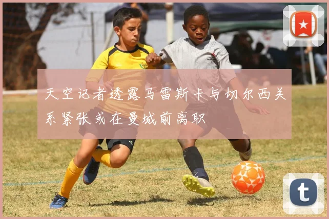 天空记者透露马雷斯卡与切尔西关系紧张或在曼城前离职