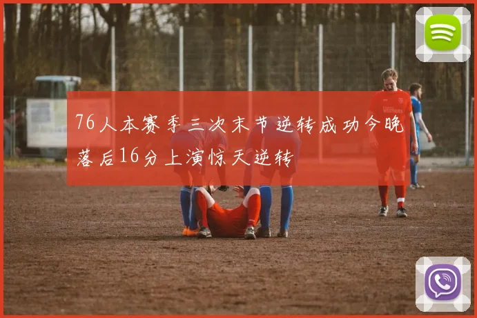 76人本赛季三次末节逆转成功今晚落后16分上演惊天逆转