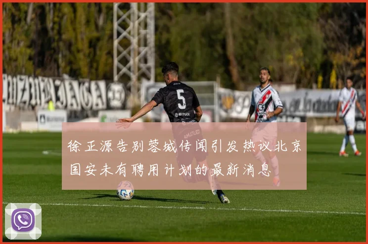 徐正源告别蓉城传闻引发热议北京国安未有聘用计划的最新消息