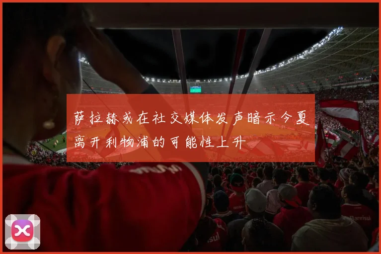 萨拉赫或在社交媒体发声暗示今夏离开利物浦的可能性上升