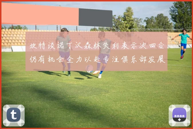 坎特谈诺丁汉森林失利表示次回合仍有机会全力以赴专注俱乐部发展