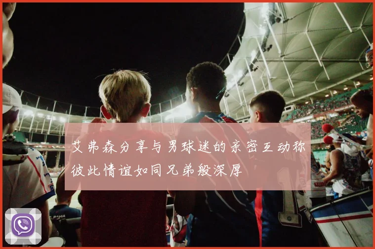 艾弗森分享与男球迷的亲密互动称彼此情谊如同兄弟般深厚