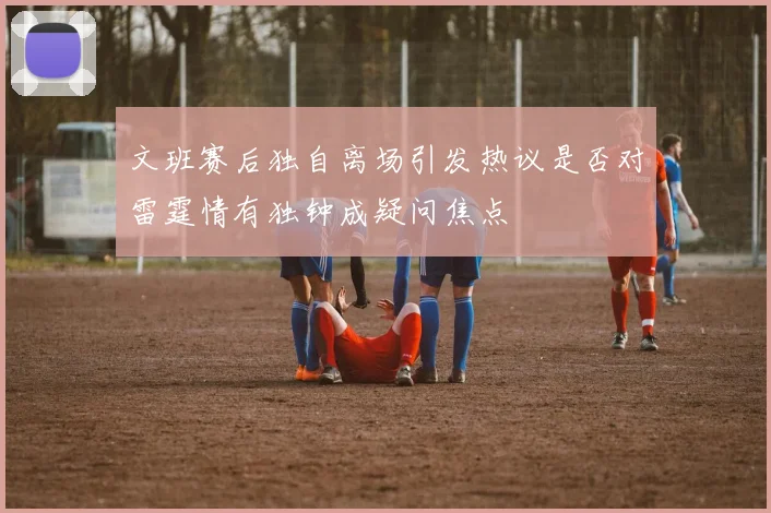文班赛后独自离场引发热议是否对雷霆情有独钟成疑问焦点