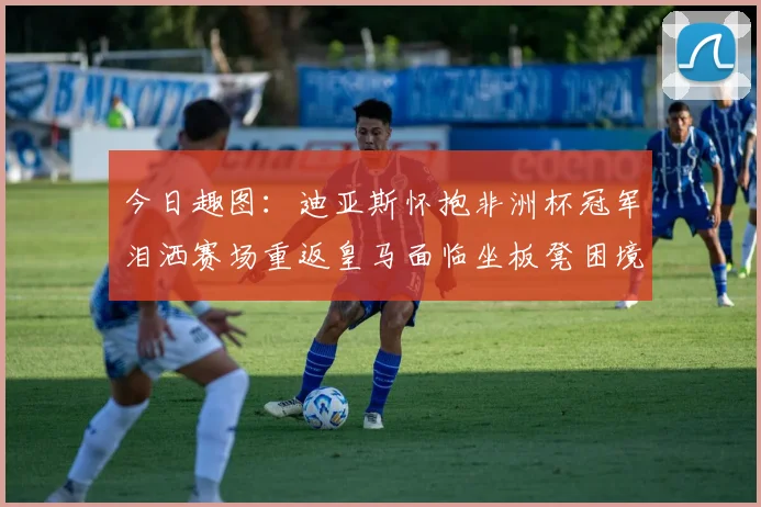 今日趣图：迪亚斯怀抱非洲杯冠军泪洒赛场重返皇马面临坐板凳困境