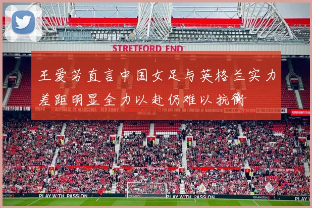 王爱芳直言中国女足与英格兰实力差距明显全力以赴仍难以抗衡