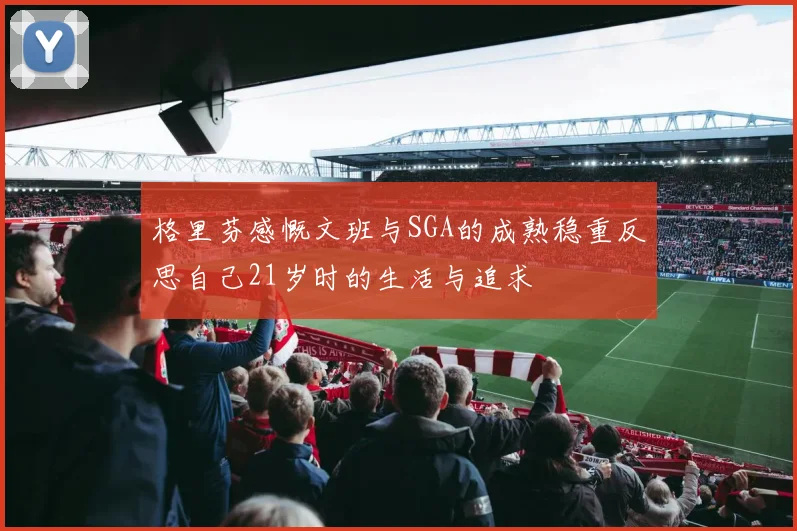 格里芬感慨文班与SGA的成熟稳重反思自己21岁时的生活与追求