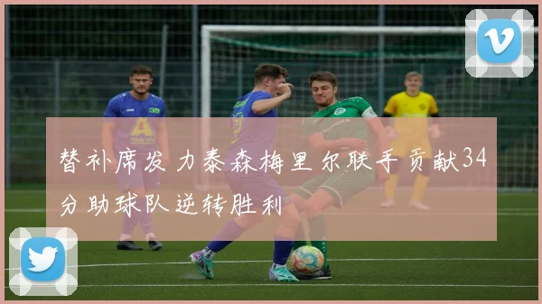 替补席发力泰森梅里尔联手贡献34分助球队逆转胜利