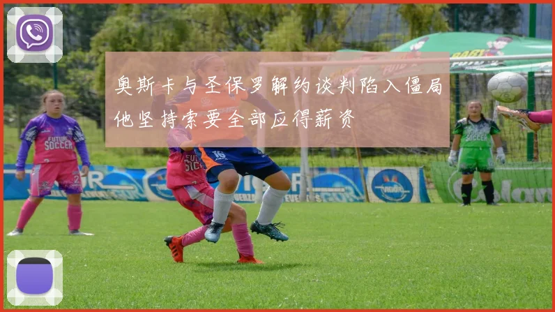奥斯卡与圣保罗解约谈判陷入僵局他坚持索要全部应得薪资