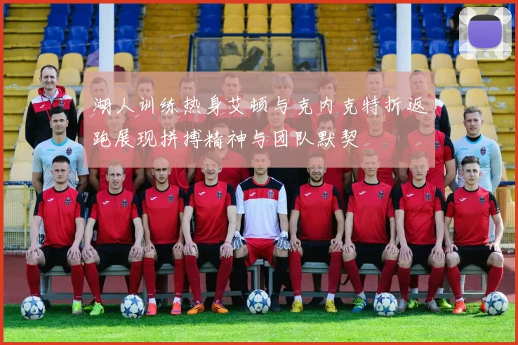 湖人训练热身艾顿与克内克特折返跑展现拼搏精神与团队默契
