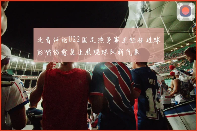 北青评论U22国足热身赛王钰栋进球彭啸伤愈复出展现球队新气象