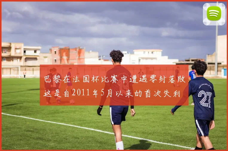 巴黎在法国杯比赛中遭遇零封落败这是自2011年5月以来的首次失利