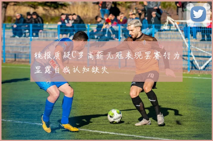 镜报质疑C罗高薪无冠表现罢赛行为显露自我认知缺失