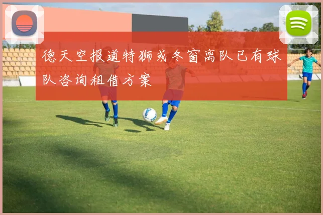 德天空报道特狮或冬窗离队已有球队咨询租借方案
