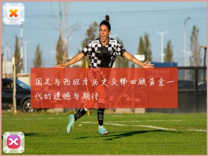 国足与西班牙历史交锋回顾黄金一代的遗憾与期待